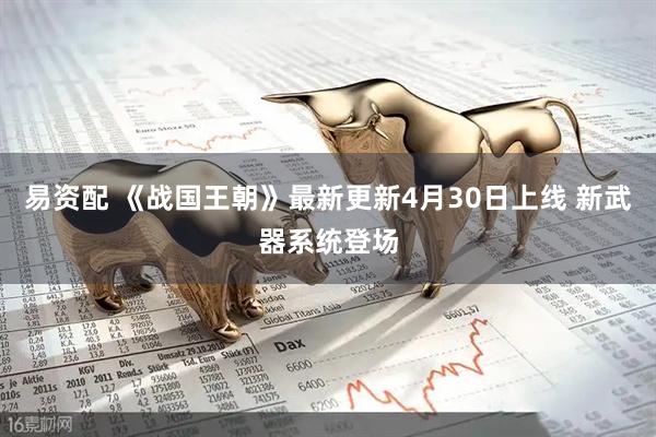 易资配 《战国王朝》最新更新4月30日上线 新武器系统登场